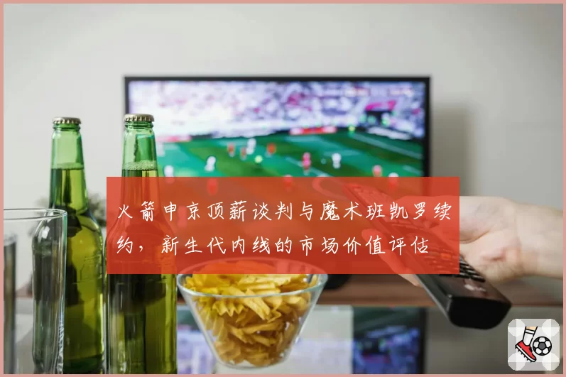 火箭申京顶薪谈判与魔术班凯罗续约，新生代内线的市场价值评估