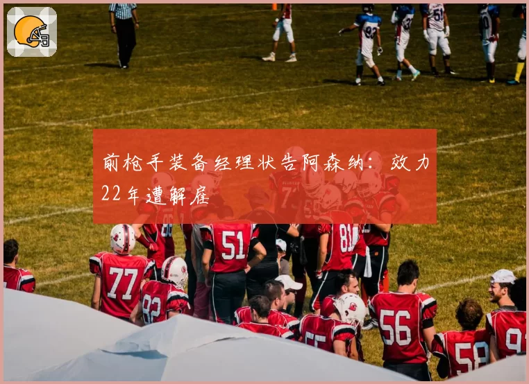 前枪手装备经理状告阿森纳：效力22年遭解雇