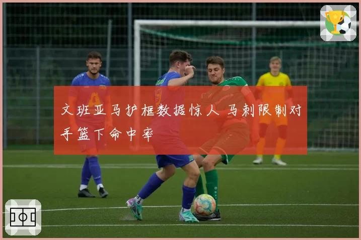 文班亚马护框数据惊人 马刺限制对手篮下命中率