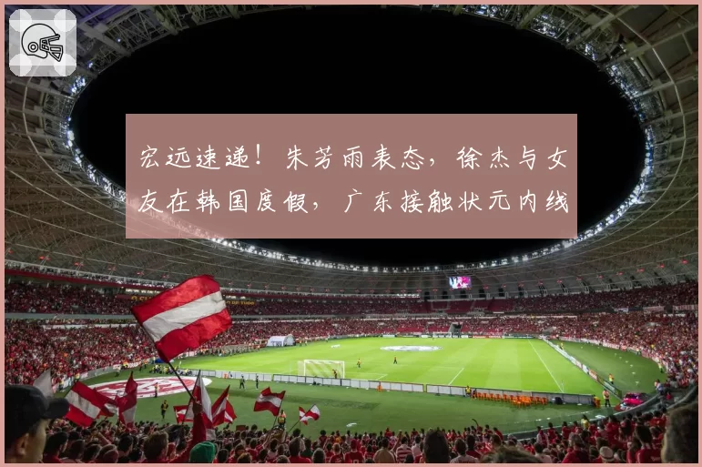 宏远速递!朱芳雨表态,徐杰与女友在韩国度假,广东接触状元内线