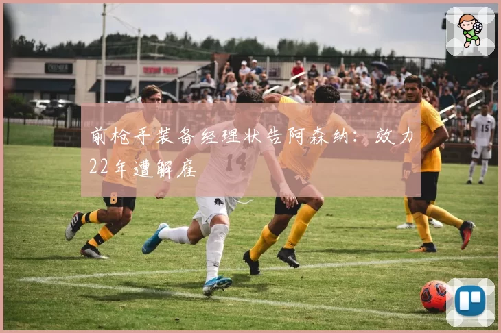 前枪手装备经理状告阿森纳：效力22年遭解雇
