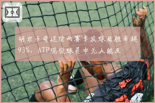 胡尔卡奇连续两赛季发球局胜率超93%，ATP现役球员中无人能及