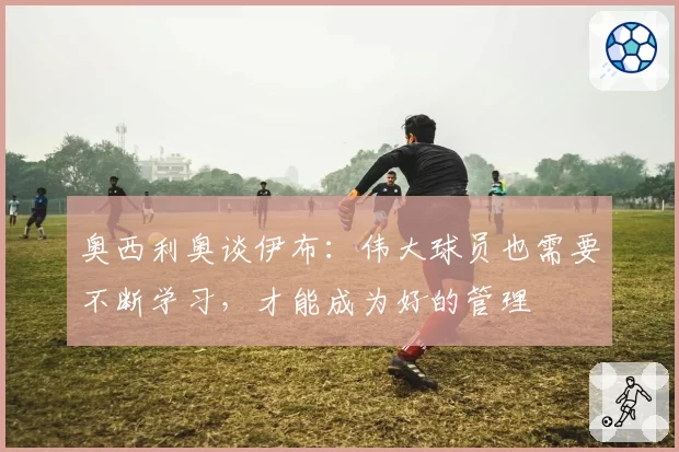 奥西利奥谈伊布:伟大球员也需要不断学习,才能成为好的管理