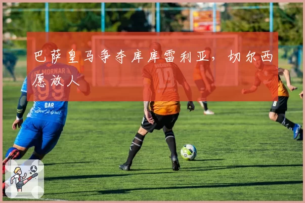 巴萨皇马争夺库库雷利亚，切尔西愿放人