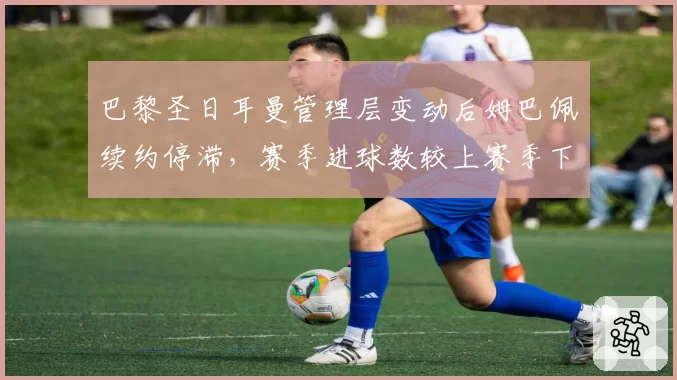 巴黎圣日耳曼管理层变动后姆巴佩续约停滞,赛季进球数较上赛季下降12球