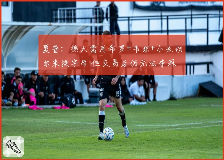 夏普：热火需用希罗+韦尔+小米切尔来换字母 但交易后仍无法夺冠