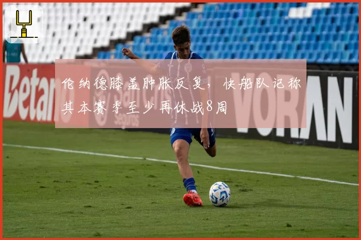 伦纳德膝盖肿胀反复,快船队记称其本赛季至少再休战8周