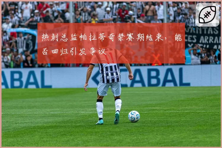 热刺总监帕拉蒂奇禁赛期结束，能否回归引发争议