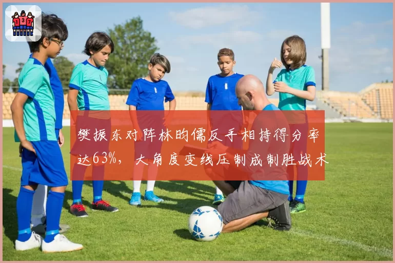 樊振东对阵林昀儒反手相持得分率达63%,大角度变线压制成制胜战术核心