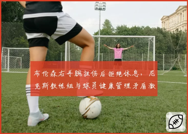 布伦森右手腕扭伤后拒绝休息,尼克斯教练组与球员健康管理矛盾激化