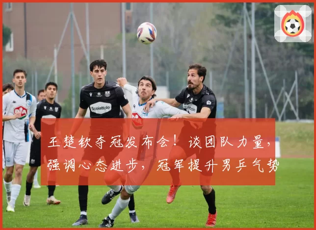 王楚钦夺冠发布会!谈团队力量,强调心态进步,冠军提升男乒气势