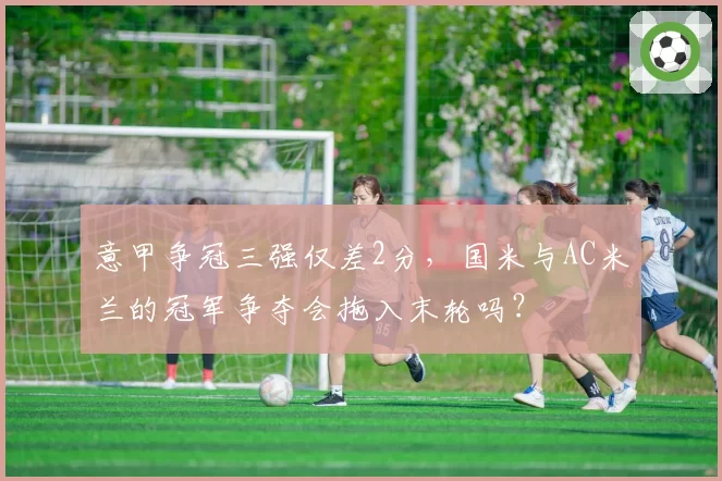 意甲争冠三强仅差2分,国米与AC米兰的冠军争夺会拖入末轮吗?