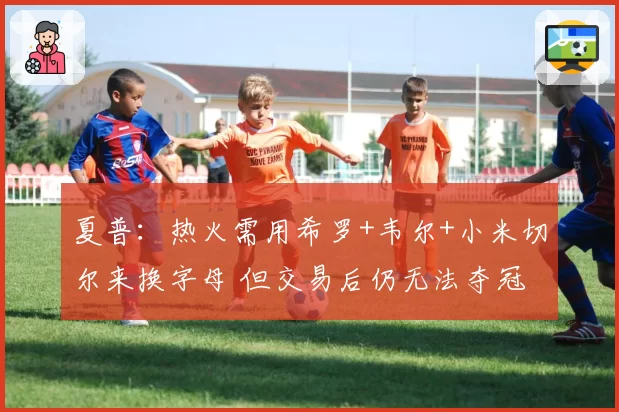 夏普：热火需用希罗+韦尔+小米切尔来换字母 但交易后仍无法夺冠