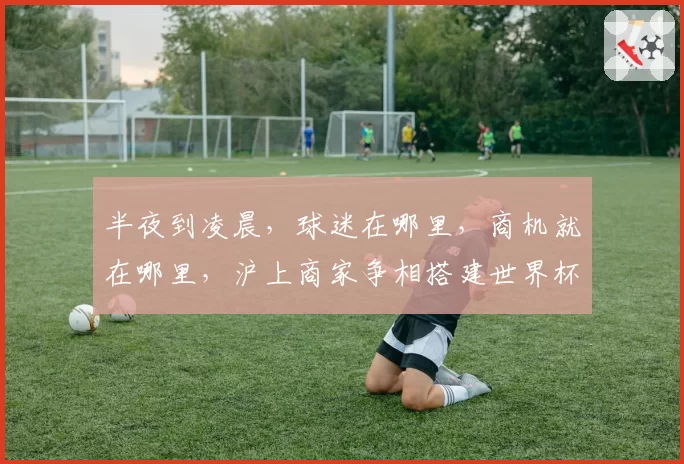 半夜到凌晨,球迷在哪里,商机就在哪里,沪上商家争相搭建世界杯“第二现场”