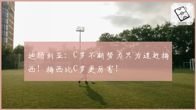迪玛利亚：C罗不断努力只为追赶梅西！梅西比C罗更厉害！