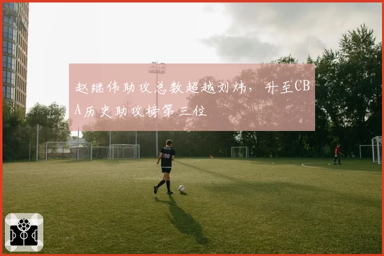 赵继伟助攻总数超越刘炜，升至CBA历史助攻榜第三位