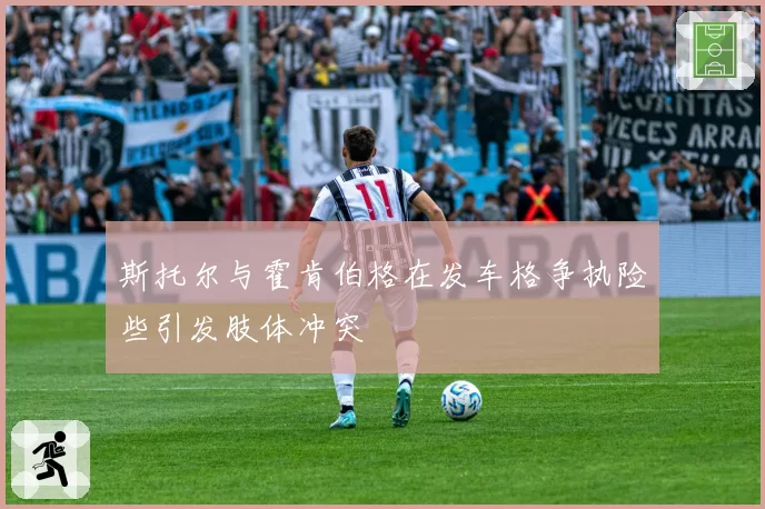 斯托尔与霍肯伯格在发车格争执险些引发肢体冲突