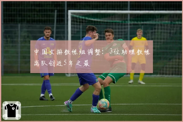 中国女排教练组调整:3位助理教练离队创近5年之最