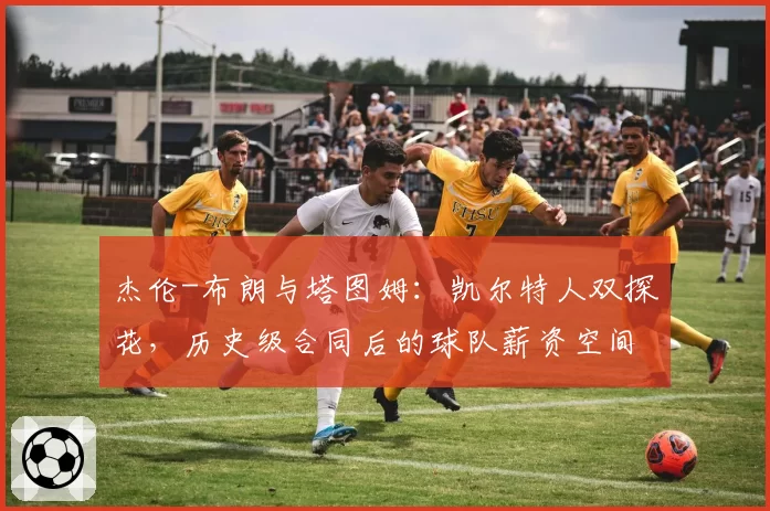 杰伦-布朗与塔图姆：凯尔特人双探花，历史级合同后的球队薪资空间与操作灵活性对比