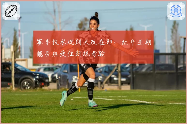 赛季技术规则大改在即，红牛王朝能否经受住新规考验
