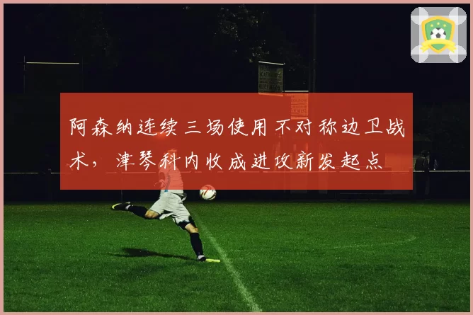 阿森纳连续三场使用不对称边卫战术,津琴科内收成进攻新发起点