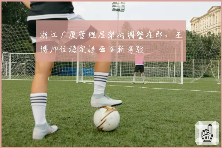 浙江广厦管理层架构调整在即,王博帅位稳定性面临新考验