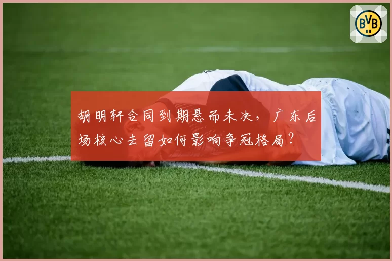胡明轩合同到期悬而未决,广东后场核心去留如何影响争冠格局?