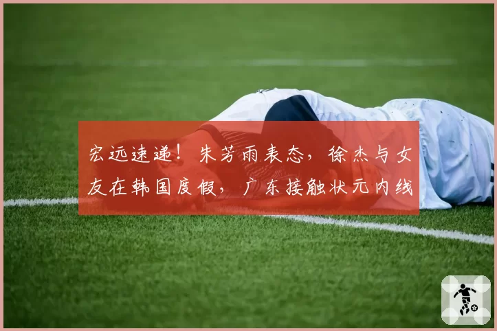 宏远速递!朱芳雨表态,徐杰与女友在韩国度假,广东接触状元内线