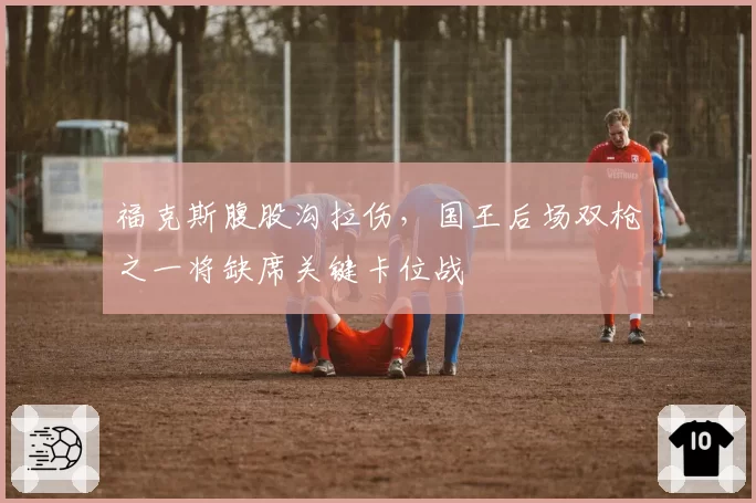 福克斯腹股沟拉伤,国王后场双枪之一将缺席关键卡位战