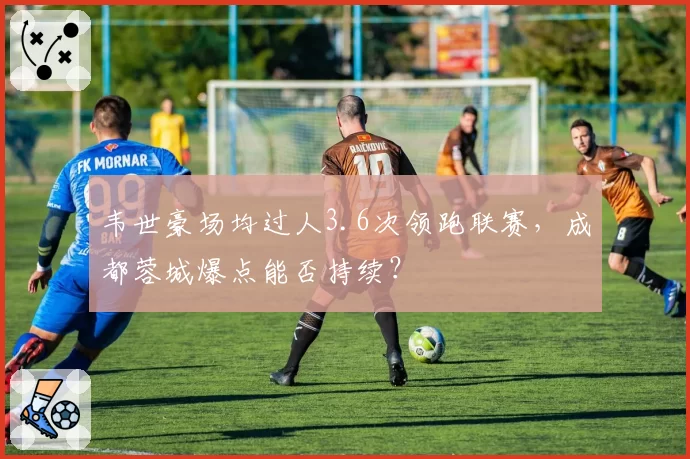 韦世豪场均过人3.6次领跑联赛,成都蓉城爆点能否持续?