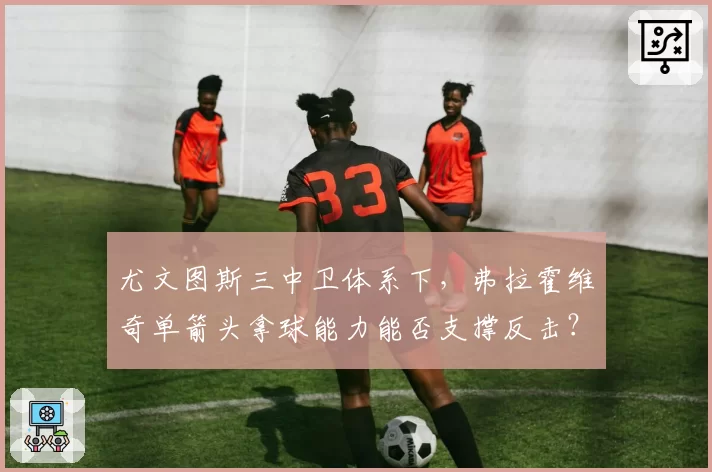 尤文图斯三中卫体系下,弗拉霍维奇单箭头拿球能力能否支撑反击?