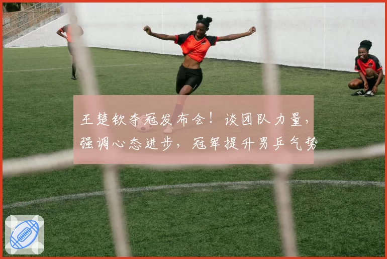 王楚钦夺冠发布会!谈团队力量,强调心态进步,冠军提升男乒气势