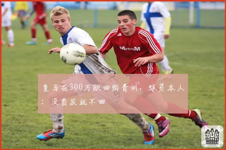 皇马花300万欧回购青训,球员本人:没首发就不回