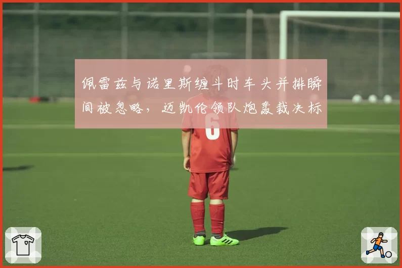 佩雷兹与诺里斯缠斗时车头并排瞬间被忽略，迈凯伦领队炮轰裁决标准不一
