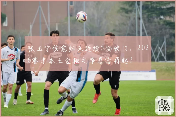 张玉宁伤愈归来连续5场破门,2026赛季本土金靴之争悬念再起?