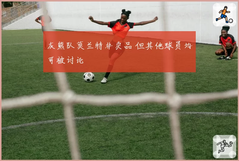 灰熊队莫兰特非卖品 但其他球员均可被讨论