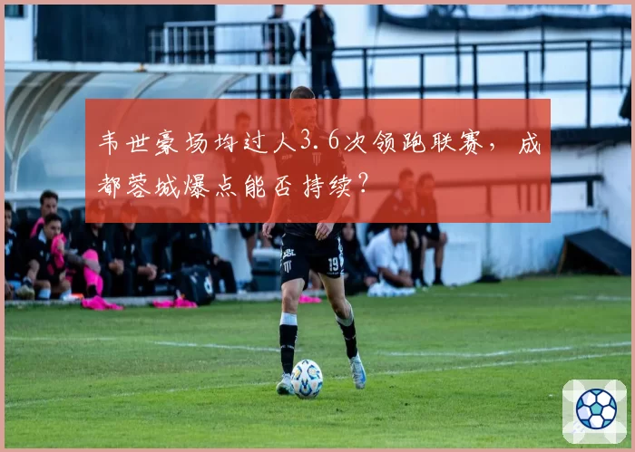 韦世豪场均过人3.6次领跑联赛,成都蓉城爆点能否持续?