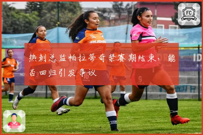 热刺总监帕拉蒂奇禁赛期结束，能否回归引发争议