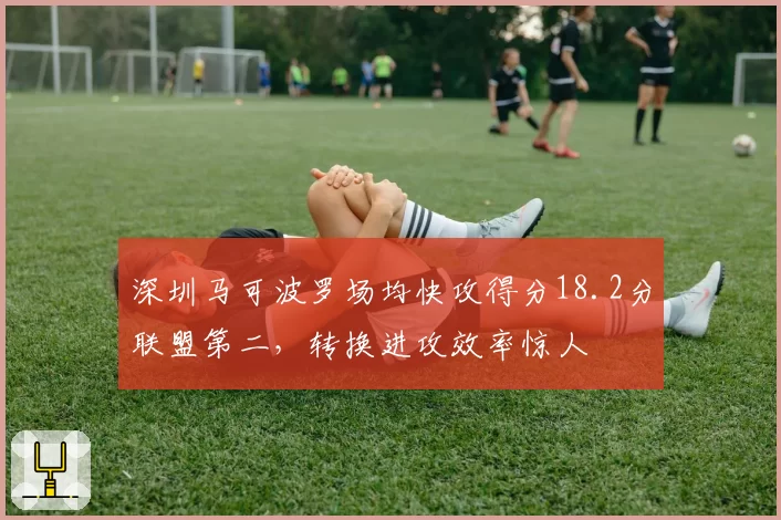深圳马可波罗场均快攻得分18.2分联盟第二,转换进攻效率惊人