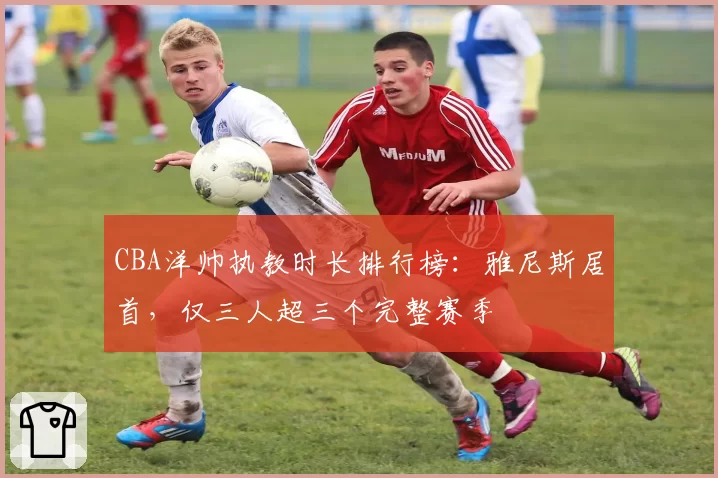 CBA洋帅执教时长排行榜：雅尼斯居首，仅三人超三个完整赛季