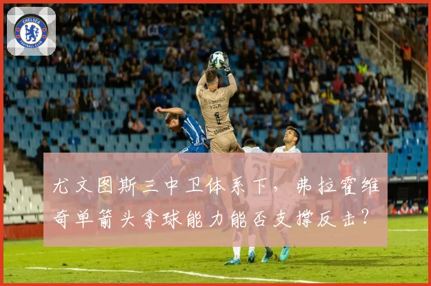 尤文图斯三中卫体系下,弗拉霍维奇单箭头拿球能力能否支撑反击?