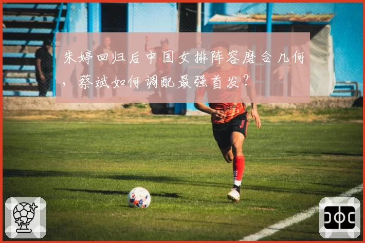 朱婷回归后中国女排阵容磨合几何，蔡斌如何调配最强首发？