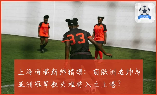 上海海港新帅猜想：前欧洲名帅与亚洲冠军教头谁将入主上港？