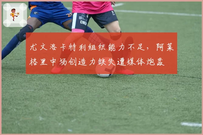 尤文洛卡特利组织能力不足,阿莱格里中场创造力缺失遭媒体炮轰