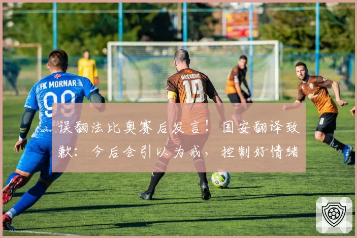 误翻法比奥赛后发言!国安翻译致歉:今后会引以为戒,控制好情绪