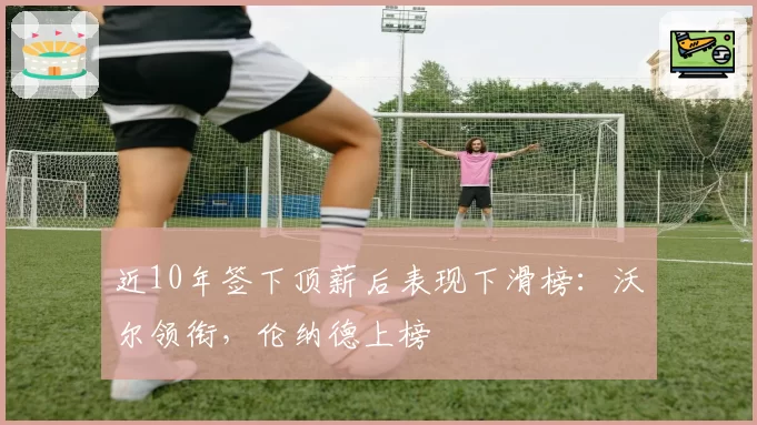 近10年签下顶薪后表现下滑榜：沃尔领衔，伦纳德上榜