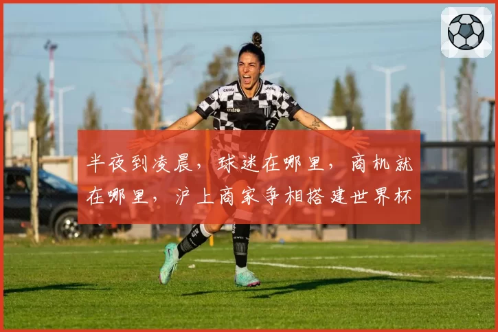 半夜到凌晨,球迷在哪里,商机就在哪里,沪上商家争相搭建世界杯“第二现场”