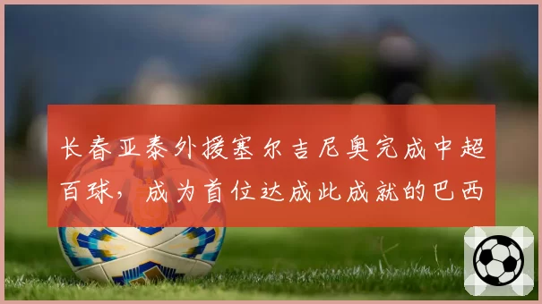 长春亚泰外援塞尔吉尼奥完成中超百球，成为首位达成此成就的巴西球员
