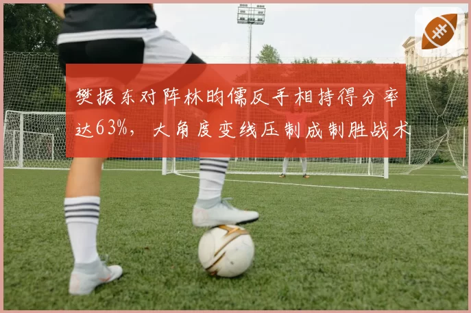 樊振东对阵林昀儒反手相持得分率达63%,大角度变线压制成制胜战术核心