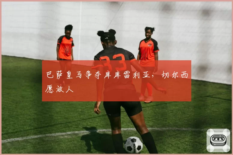 巴萨皇马争夺库库雷利亚，切尔西愿放人